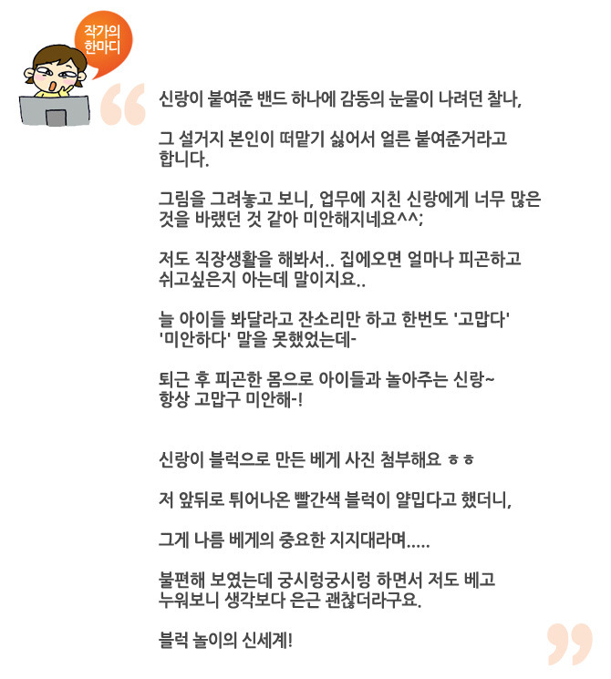 작가의 한마디 신랑이 붙여준 밴드하나에 감동의 눈물이 나려던 찰나, 그 설거지 본인이 떠맡기 싫어서 얼른 붙여준거라고 합니다. 그림을 그려놓고 보니, 업무에 지친 실랑에게 너무 많은 것을 바랬던것 같아 미안해지네요^^ 저도 직장생활을 해봐서 집에 오면 얼마나 피곤하고 쉬고 싶은지 아는데 말이지요.. 늘 아이들 봐달라고 잔소리만 하고 한번도 고맙다 미안하다 말을 못했었는데 퇴근후 피곤한 몸으로 아이들과 놀아주는 신랑~ 항상 고맙구 미안해! 신랑이 블럭으로 만든 베게 사진 첨부해요 ㅎㅎ 저 앞뒤로 튀어나온 빨간색 블럭이 얄밉다고 했더니 그게 나름 배게의 중요한 지지대라며.. 불편해 보였는데 궁시렁 궁시렁 하면서 저도 베고 누워보니 생각보다 은근 괜찮더라구요. 블럭 놀이의 신세계!