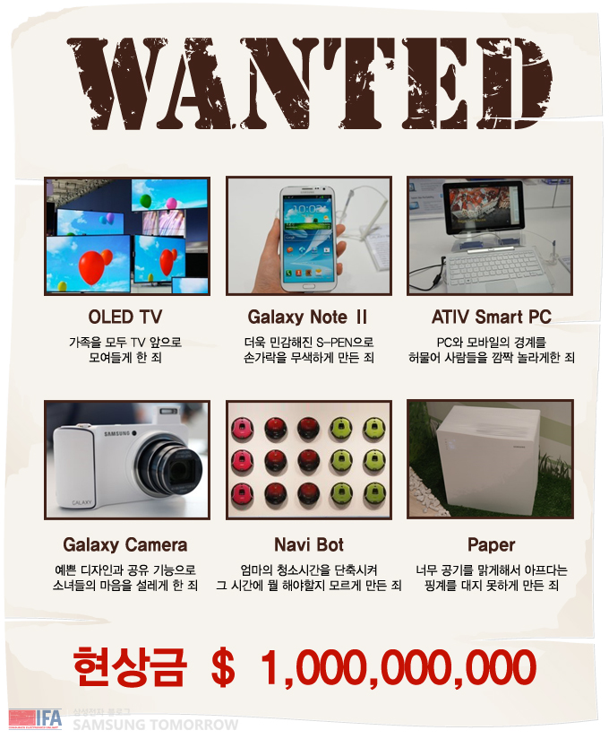 Wanted OLED TV 가족을 모두 TV 앞으로 모여들게 한 죄 갤럭시 노트2 더욱 민감해진 S 펜으로 손가락을 무색하게 만든 죄, 아티브 스마트 피씨 PC와 모바일의 경계를 허물어 사람들을 깜짝 놀라게 한 죄, 갤럭시 카메라 예쁜 디자인과 공유 기능으로 소녀들의 마음을 설레게 한 죄, 나비 봇 엄마의 청소시간을 단축시켜 그 시간에 뭘 해야할지 모르게 만든 죄, 페이퍼 너무 공기를 맑게 해서 아프다는 핑계를 대지 못하게 만든 죄