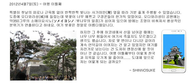 2012년 4월 7일 토 여행 이틀째 특별히 첫날의 프로나 근육통 없이 반짝반짝 빛나는 사가미인. ㅇ옆을 따라 기분 좋게 주행 할 수 있었습니다. 도중에 오다와라성에 들렀는데 벚꽃이 너무 예쁘고 구경꾼들이 한가득 있었어요. 오다와라성터 공원에는 약 350그루의 소메이 요시노가 심어져 있으며 밤에는 조명이 비춰져서 환상적인 분위기가 연출된다고 하네요. 여기 벚꽃은 정말로 아름다웠답니다. 하지만 그 후에 하코네에서 산을 넘어 갈 때에는 너무너무 힘들어서 여기서 죽을지도 모르겠다고 생각도 했습니다. 차로 몇 번이나 다니던 길이라 계속 언덕길이 이어지는 건 알고 있었지만 여기를 자전거로 넘는다는 건 도저히 맨 정신에 할 짓이 아닌 것 같습니다. 여행 이틀 째부터 이렇게 천국과 지옥을 오가게 될 줄이야.. 도대체 앞으로 저는 어떻게 되는 걸까요? 신요스키