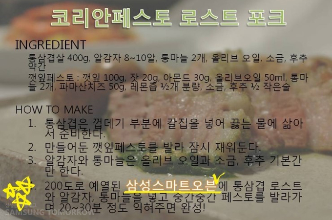 코리안페스토 로스트 포크, 재료 통삼겹살 400g 알감자 8~10알 통마늘 2개 올리브 오일, 소금, 후추 약간 깻잎페스토, 깻잎 100g 잣 20g 아몬드 30g 올리브오일 50ml 통마늘 2개 파마산 치즈 50g 레몬즙 1/2개 분량 소금 후루 /1/2 작은술 과정 1. 통삼겹은 껍데기 부분에 칼집을 넣어 끓는 물에 삶아서 준비한다. 2. 만들어준 깻잎 페스토를 발라 잠시 재워둔다. 알감자와 통마늘은 올리브 오일과 소금, 후추 기본간 만 한다. 200도로 예열된 삼성 스마트 오븐에 통삼겹 로스트와 알감자  통마늘을 넣고 중간중간 페스토를 발라가며 20~30분 정도 익혀주면 완성!