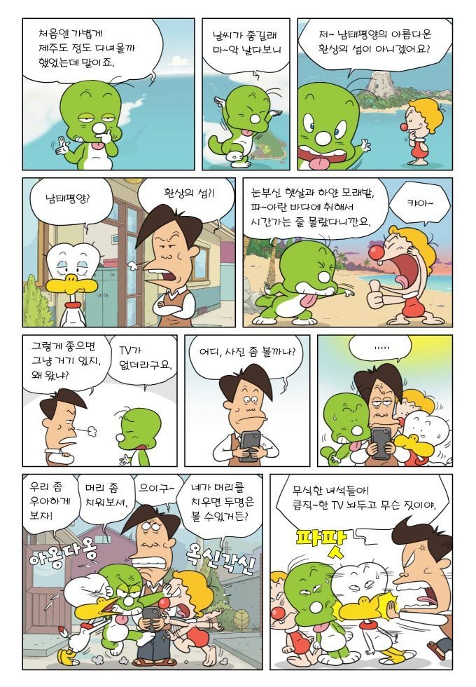 처음엔 가볍게 제주도 다녀올까 했었는데 말이죠. 날씨가 좋길래 마악 날다보니 저 남태평양의 아름다운 환상의 섬이 아니겠어요? 남태평양? 환상의 섬?! 눈부신 햇살과 하얀 모래밭, 파아란 바다에 취해서 시간 나는 줄 몰랐다니까요 캬아. 그렇게 좋으면 그냥 거기 있지 왜왔냐? 티비가 없더라구요. 어디, 사진좀 볼까나? 우리 좀 우아하게 보자! 머리좀 치워보셔! 으이구~ 네가 머리를 치우면 두명은 볼 수 있거든?! 무식한 녀석들아! 큼직~한 티비 놔두고 무슨 짓이야