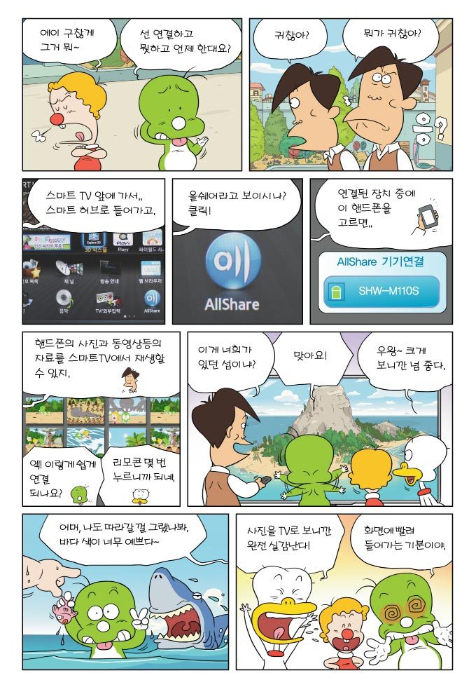 에이 구찮게 그거뭐~ 선연결하고 뭣하고 언제 한대요? 귀찮아? 뭐가 귀찮아? 응? 스마트 티비 앞에 가서 스마트 허브로 들어가고 올쉐어라고 보이시나? 클릭! 연결된 장치중에 이 핸드폰을 고르면 핸드폰의 사진과 동영상등의 자료를 스마트 티비에서 재상 할 수 있지. 이게 너희가 있던 섬이냐? 맞아요! 우와~ 크게 보니까 넘 좋다어머 나도 따라갈껄 그랬나봐. 바다 색이 너무 예쁘다. 사진을 티비로 보니깐 완전 실감난다! 화면에 빨려 들어가는 기분이야.