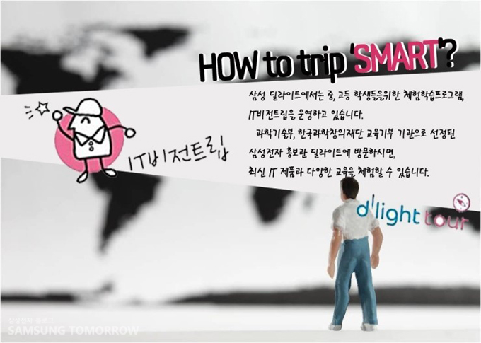 How to trip SMART? 삼성 딜라이트에서는 중, 고등 학생들을 위한 체험학습 프로그램, IT 비전 트립을 운영하고 있습니다. 과학 기술부, 한국 과장 창의재단 교육기부 기관으로 선정된 삼성전자 홍보관 딜라이트에 방문하시면, 최신 IT 제품과 다양한 교육을 체험할 수 있습니다.