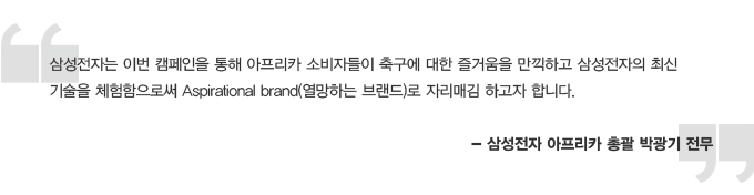 삼성전자는 이번 캠페인을 통해 아프리카 소비자들이 축구에 대한 즐거움을 만끽하고 삼성전자의 최신 기술을 체험함으로써 Aspirational brand 열망하는 브랜드로 자리매김하고자 합니다. 삼성전자 아프리카 총괄 박광기 전무