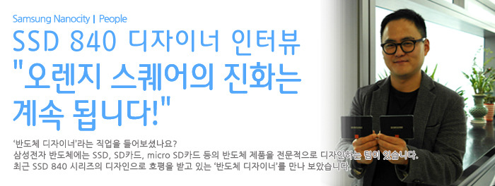 SSD 840 디자이너 인터뷰 오렌지 스퀘어의 진화는 계속 됩니다! 반도체 디자이너 라는 직업을 들어보셨나요? 삼성전자 반도체에서는 SSD SD카드 micro SD카드 등의 반도체 제품을 전문적으로 디자인하는 팀이 있습니다. 최근 SSD840시리즈의 디자인을 호평을 받고 있는 반도체 디자이너를 만나보았습니다.