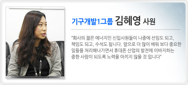 기구개발1그룹 김혜영 사원, 회사의 젊은 에너지인 신입사원들이 나중에 선임도 되고, 책임도 되고, 수석도 됩니다. 앞으로 더 많이 배워 보다 중요한 일들을 처리해나가면서 휴대폰 산업의 발전에 이바지 하는 중한 사람이 되도록 노력을 아끼지 않을 것입니다.