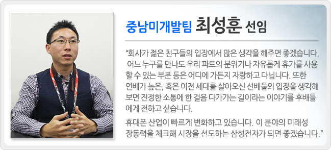 중남미개발팀 최성훈 선임 회사가 젊은 친구들의 입장에서 많은 생각을 해주면 좋겠습니다. 어느 누구를 만나도 우리 파트의 분위기나 자유롭게 휴가를 사용할 수 있는 부분 등은 어디에 가든지 자랑하고 다닙니다. 또한 엽재가 높은, 혹은 이전 세대를 살아오신 선배들의 입장을 생각해 보면 진정한 소통에 한 걸음 다가가는 길이라는 이야기를 후배들에게 전하고 싶습니다. 휴대폰 산업이 빠르게 변화하고 있습니다. 이 분야의 미래성장동력을 체크해 시장을 선도하는 삼성전자가 되면 좋겠습니다.