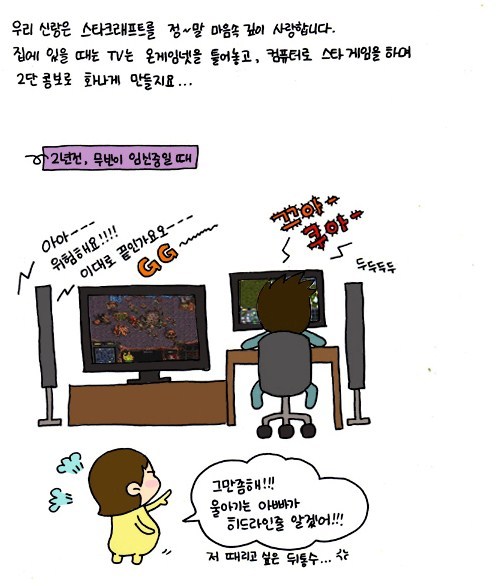 우리 신랑은 스타크래프트를 정말 마음속 깊이 사랑합니다. 집에 있을때는 TV는 온게임넷을 틀어놓고, 컴퓨터로 스타게임을 하며 2단 콤보로 화나게 만들지요.. 2년 전 무빈이 임신중일때 아아 위험해요 이대로 끝인가요GG 그만 좀 해 울아기는 아빠가 히드라인줄 알겠어!! 저 때리고 싶은 뒤통수