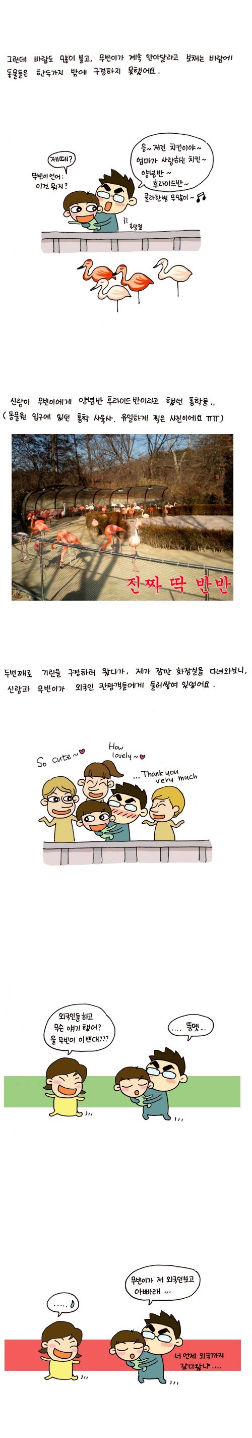 그런데 바람도 많이 불고, 무빈이가 계속 안아달라고 보채는 바람에 동물들은 한 두가지 밖에 구경하지 못했어요. 제떼? 무빈이 언어 이건 뭐지? 으~ 저건 치킨이야 엄마가 사랑하는 치킨~ 양념반~ 후라이드반 콜라 한병 무 많이~ 신랑이 무빈이에게 양념반 후라이드 반이라고 했던 홍학들 동물원 입구에 있던 홍학 사육사. 유일하게 찍은 사진이에요 ㅠㅠ 진짜 딱 반반. 두번째로 기린을 구경하러 왔다가, 제가 잠깐 화장실을 다녀와 보니, 신랑과 무빈이가 외국인 관광객들에게 둘러쌓여 있었어요. so cute how loely thankyou very mu0ch 외국인들하고 무슨 얘기했어? 울 무빈이 이쁘대? ... 둥멧.. 무빈이가 저 외국인 보고 아빠래.. 너 언제 외국까지 갔다왔냐..