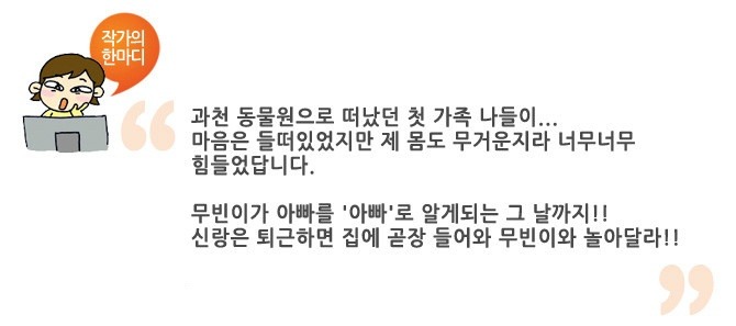 작가의 한마디 과천 동물원으로 떠났던 첫 가족 나들이.. 마음은 들떠있었지만 제 몸도 무거운 지라 너무너무 힘들었답니다. 무빈이가 아빠를 아빠로 알게되는 그 날까지!! 신랑은 퇴근하면 집에 곧장 들어와 무빈이와 놀아달라!!