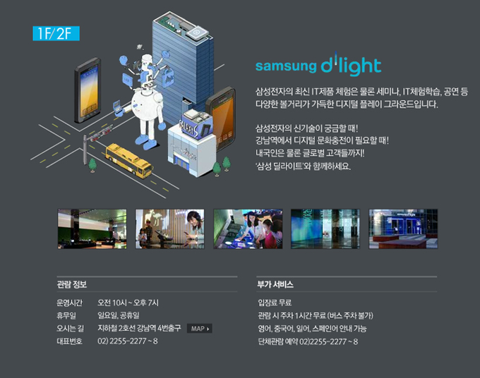삼성 딜라이트 삼성전자의 최신 IT제품 체험은 물론 세미나, IT체험학습, 공연 등 다양한 볼거리가 가득한 디지털 플레이 그라운드 입니다. 삼성전자의 신기술이 궁금할 때! 강남역에서 디지털 문화충전이 필요할 떄! 내국인은 물론 글로벌 고객들 까지! 삼성 딜라이트와 함께하세요. 관람정보 운영시간 오전 10시~ 오후 7시. 휴무일 일요일 공휴일, 오시는 길 지하철 2호선 강남역 4번 출구, 대표번호 02 2255 2277~8, 부가서비스 입장료 무료, 관람시 주차 1시간 무료, 영어 중국어 일어 스페인어 안내가능 단체관람 예약 02 2255-2277~8