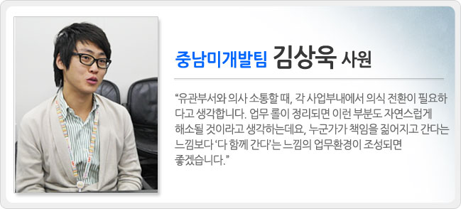 중남미 개발팀 김상욱 사원, 유관부서와 의사 소통할 때, 각 사업부내에서 의식 전환이 필요하다고 생각합니다. 업무 롤이 정리되면 이런 부분도 자연스럽게 해소 될 것이라고 생각하는데요. 누군가가 책임을 짊어지고 간다는 느낌보다 다 함께 간다는 느낌의 업무환경이 조성되면 좋겠습니다.