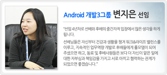 안드로이드 개발 3그룹 변지은 선임 선임 4년차로 선배와 후배의 중간자적 입장에서 많은 생각을 하게 됩니다. 선배님들은 자신부터 건강과 생활을 챙겨 워크&라이프 밸런스를 이루고, 지속적인 업부 역량 개발로 후배들에게 롤 모델이 되어 주셨으면 하고, 동료 및 후배 사원들은 보다 더 자신이 맡은 일에 대한 자부심과 책임감을 가지고 서로 아끼고 협력 하는 관계가 되었으면 좋겠습니다.