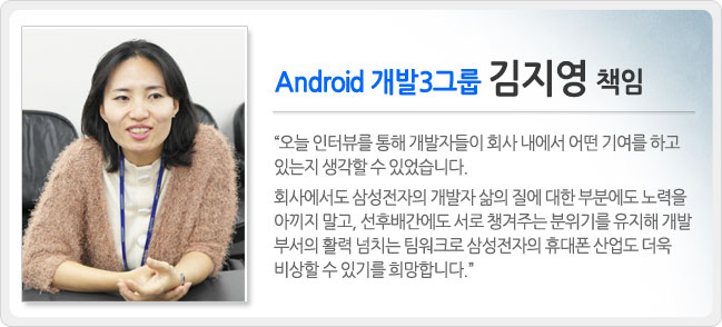 안드로이드 개발 3그룹 김지영 책임 오늘 인터뷰를 통해 개발자들이 회사 내에서 어떤 기여를 하고 있는지 생각할 수 있었습니다. 회사에서도 삼성전자의 개발자 삶의 질에 대한 부분에도 노력을 아끼지 말고, 선후배간에도 서로 챙겨주는 분위기를 유지해 개발부서의 활력 넘치는 팀워크로 삼성전자의 퓨대폰 산업도 더욱 비상할 수 있기를 희망합니다.