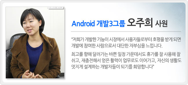 안드로이드 개발 3그룹 오주희 사원 저희가 개발한 기능이 시장에서 사용자들로부터 호평을 받게되면 개발에 참여한 사람으로서 대단한 자부심을 느낍니다. 최고를 향해 달려가는 바쁜 일정 가운데서도 휴가를 잘 사용해 잘 쉬고, 재충전해서 얻은 활력이 업무로도 이어가고, 자신의 생활도 멋지게 설계하는 개발자들이 되기를 희망합니다.