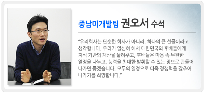 중남미 개발팀 권오서 수석 우리회사는 단순한 회사가 아니라, 하나의 큰 선물이라고 생각합니다. 우리가 열심히 해서 대한민국의 후배들에게 지식 기반의 재산을 물려주고, 후배들은 마음 속 무한한 열정을 나누고 능력을 최대한 발휘할 수 있는 장으로 만들어 나가면 좋겠습니다. 모두의 열정으로 더욱 경쟁력을 갖추어 나가기를 희망합니다.