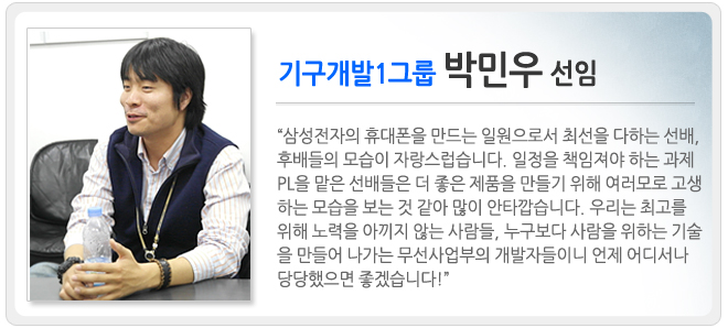 기구 개발 1그룹 박민우 선임 삼성전자의 휴대폰을 만드는 일원으로서 최선을 다하는 선배, 후배들의 모습이 자랑스럽습니다. 일정을 책임져야 하는 과제 PL을 맡은 선배들은 더 좋은 제품을 만들기 위해 여러보로 고생하는 모습을 보는 것 같아 많이 안타깝습니다. 우리는 최고를 위해 노력을 아끼지 않는 사람들, 누구보다 사람을 위하는 기술을 만들어 나가는 무선사업부의 개발자들이니 언제 어디서나 당당했으면 좋겠습니다.