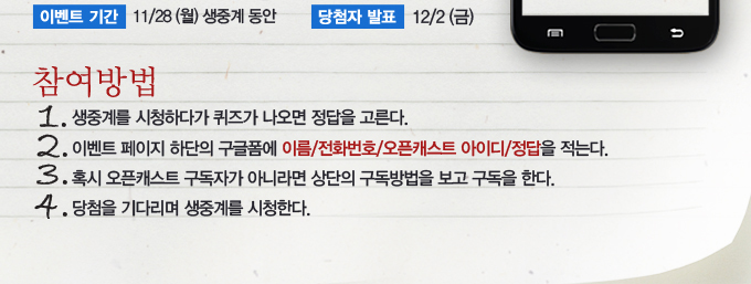 참여방법 1. 생중계를 시청하다가 퀴즈가 나오면 정답을 고른다. 2. 이벤트 페이지 하단의 구글폼에 이름/전화번호/오픈캐스트 아이디/정답을 적는다. 3. 혹시 오픈캐스트 구독자가 아니라면 상단의 구독방법을 보고 구독을 한다. 4. 당첨을 기다리며 생중계를 시청한다.