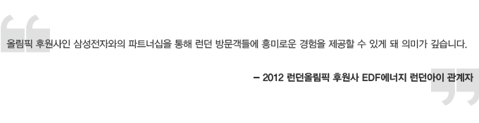 올림픽 후원사인 삼성전자와의 파트너쉽을 통해 런던 방문객들에 흥미로운 경험을 제공할 수 있게 돼 의미가 깊습니다. 2012 런던 올림픽 후원사 EDF 에너지 런던아이 관계자