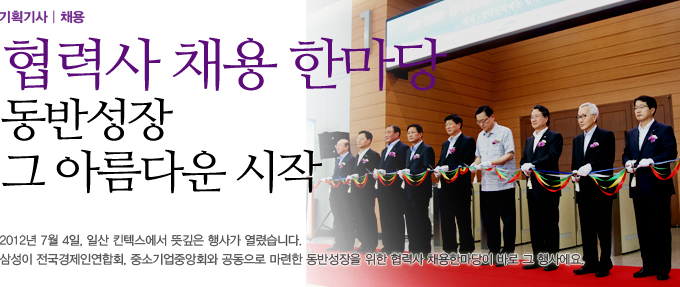 협력사 채용 한마당 동반성장 그 아름다운 시작, 2012년 7월 4일 일산 킨텍스에서 뜻깊은 행사가 열렸습니다. 삼성이 전국경제인연합회, 중소기업중앙회와 공동으로 마련한 동반성장을 위한 협력사 채용한마당이 바로 그 행사에요.