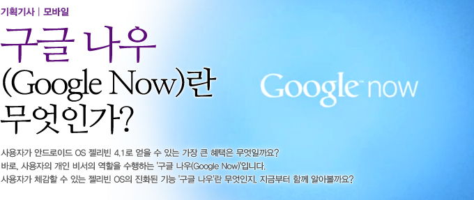 구글나우란 무엇인가? 사용자가 안드로이드 OS 젤리빈 4.1로 얻을 수 있는 가장 큰 혜택은 무엇일까요? 바로, ‘프로젝트 버터(Project Butter)’로 이뤄진 속도 개선과 사용자의 개인 비서의 역할을 수행하는 ‘구글 나우(Google Now)’입니다. 이 중에서 사용자는 ‘구글 나우(Google Now)’를 통해, 젤리빈 OS의 혁신적인 변화를 가장 빠르게 체감할 수 있다고 하는데요. 젤리빈 OS가 제공하는 진화된 기능 ‘구글 나우(Google Now)’란 무엇인지, 지금부터 함께 알아볼까요? 