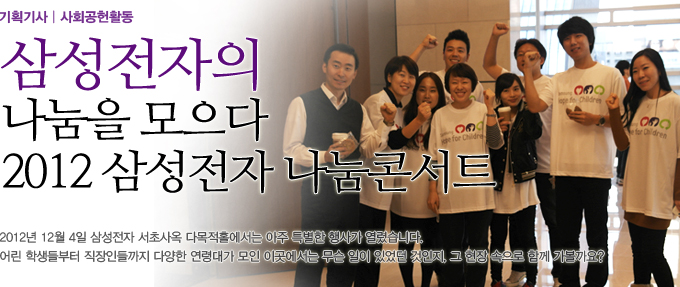 삼성전자의 나눔을 모으다 2012 삼성전자 나눔 콘서트 2012년 12월 4일 삼성전자 서초사옥 다목적 홀에서는 아주 특별한 행사가 열렸습니다. 어린 학생들부터 직장인들까지 다양한 연령대가 모인 이곳에서는 무슨 일이 있었던 것인지, 그 현장 속으로 함께 가볼까요?