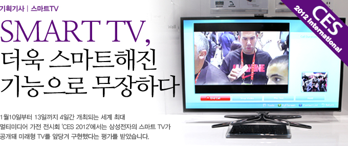 SMART TV, 더욱 스마트해진 기능으로 무장하다. 1월 10일 부터 13일 까지 4일간 개최되는 세계 최대 멀티미디어 가전 전시회 CES 2012에서는 삼성 전자의 스마트 TV가 공개돼 미래형 TV를 앞당겨 구현했다는 평가를 받았습니다.