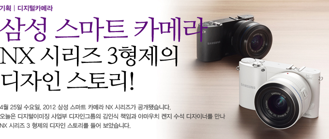 삼성 스마트 카메라 NX 시리즈 3형제의 디자인 스토리! 4월 25일 수요일, 2012 삼성 스마트 카메라 NX 시리즈가 공개됐습니다. 오늘은 디지털이미징 사업부 디자인 그룹의 김인식 책임과 야마우치 켄지 수석 디자이너를 만나 NX 시리즈 3형제의 디자인 스토리리를 들어보았습니다.