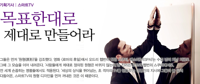 목표한대로 제대로 만들어라 그들은 먼저 원형을 강조했다. 영화 로마의 휴일에서 오드리 햅번이 탔던 스쿠터. 베스타 수십년이 지난 지금도 그 때 그 모습을 이어 내려온다. 사람들에게 제대로 정의된 원형은 바뀌지 않는다는 진리는 오드리 햅번의 스쿠터에서도 전세계 솝꼽히는 명품들에서도 적용된다. 세상의 상식을 뛰어넘는 초 격차의 TV를 만들라는 경영진의 지시에 그들이 늘 앞서 다듬어온 스마트TV의 원형 디자인을 먼저 꺼내든 것은 이 때문이다.