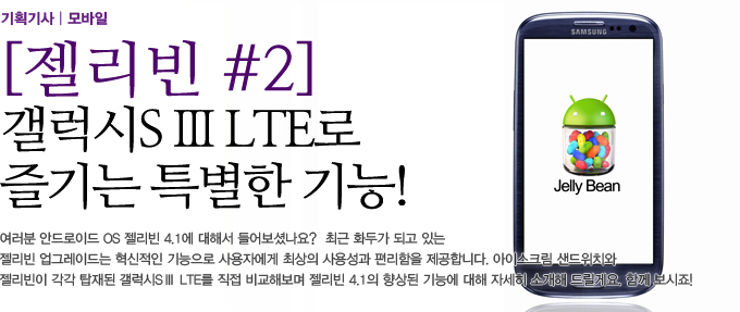 젤리빈#2 갤럭시S3 LTE로 즐기는 특별한 긴으! 여러분 안드로이드 OS 젤리빈 4.1에 대해서 들어보셨나요? 최근 화두가 되고 있는 젤리빈 업그레이드는 혁신적인 기능으로 사용자에게 최상의 사용성과 편리함을 제공합니다. 아이스크림 샌드위치와 젤리빈이 각각 탑재된 갤러시 S3 LTE를 직접 비교해보며 젤리빈 4.1의 향상된 기능에 대해 자세히 소개해드릴게요. 함꼐보시죠!