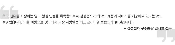 최고 권위를 자랑하는 영국 왕실 인증을 획득함으로써 삼성전자가 최고의 제품과 서비스를 제공하고 있다는 것이 증명됐습니다. 이를 바탕으로 영국에서 가장 사랑받는 최고 프리미엄 브랜드가 될 것입니다. 삼성전자 구주총괄 김석필 전무