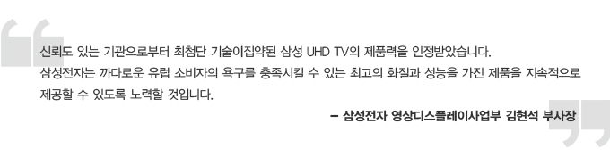 신뢰도 있는 기관으로 부터 최첨단 기술이 집약된 삼성 UHD TV의 제품력을 인정 받았습니다. 삼성전자는 까다로운 유럽 소비자의 욕구를 충족시킬수 있는 최고의 화질과 성능을 가진 제품을 지속적으로 제공할 수 있도록 노력할 것입니다. 삼성전자 영상 디스플레이 사업부 김현석 부사장