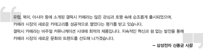 유럽, 북미, 아시아 등에 소개된 갤럭시 카메라는 많은 관심과 호평속에 순조롭게 출시되었으며, 카메라 시장의 새로운 카테고리를 성공적으로 열었다는 평가를 받고 있습니다. 갤럭시 카메라는 비주얼 커뮤니케이션 시대에 최적의 제품입니다. 지속적인 혁신과 쉼 없는 발전을 통해 카메라 시장의 새로운 문화와 트렌드를 선도해 나가겠습니다. 삼성전자 신종균 사장