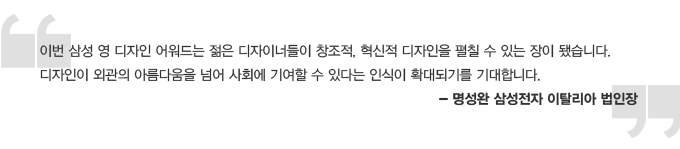 이번 삼성 영디자인 어워드는 젊은 디자이너들이 창조적, 혁신적 디자인을 펼칠 수 있는 장이 됐습니다. 디자인이 외관의 아름다움을 넘어 사회에 기여할 수 있다는 인식이 확대되기를 기대합니다. 명성완 삼성전자 이탈리아 법인장