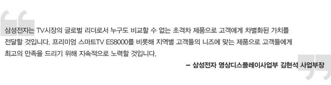 삼성전자는 TV시장의 글로벌 리더로서 누구도 비교할 수 없는 초격차 제품으로 고객에게 차별화된 가치를 전달할 것입니다. 프리미엄 스마트 TV ES8000를 비롯해 지역별 고객들의 니즈에 맞는 제품으로 고객들에게 최고의 만족을 드리기 위해 지속적으로 노력할 것입니다. 삼성전자 영상 디스플레이 사업부 김현석 사업 부장
