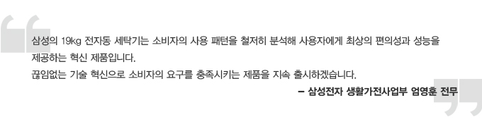 삼성의 19kg 전자동 세탁기는 소비자의 사용 패턴을 철저히 분석해 사용자에게 최상의 편의성과 성능을 제공하는 혁신 제품입니다. 끊임없는 기술 혁신 제품입니다. 끊임없는 기술 혁신으로 소비자의 요구를 충족시키는 제품을 지속 출시하겠습니다. 삼성전자 생활가전 사업부 엄영훈 전무