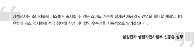 삼성전자는 소비자들의 니즈를 만족시킬 수 있는 스마트 기능이 탑재된 제품의 라인업을 확대할 계획입니다. 유럽의 공조 전시회에 적극 참여해 삼성의 에어컨의 우수성을 지속적으로 알리겠습니다. 삼성전자 생활가전사업부 신동훈 상무