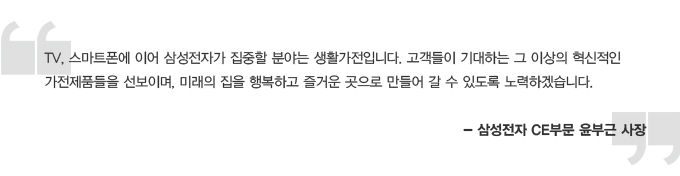 TV, 스마트폰에 이어 삼성전자가 집중할 분야는 생활가전입니다. 고객들이 기대하는 그 이상의 혁신적인 가전 제품들을 선보이며, 미래의 집을 행복하고 즐거운 곳으로 만들어 갈 수 있도록 노력하겠습니다. 삼성전자 CE부문 윤부근 사장