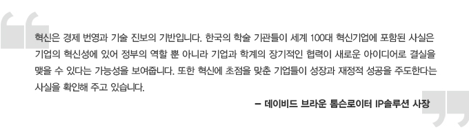 혁신은 경제 번영과 기술 진보의 기반입니다. 한국의 학술 기관들이 세계 100대 혁신 기업에 포합된 사실은 기업의 혁신성에 있어 정부의 역할 뿐 아니라 기업과 학계의 장기적인 협력이 새로운 아이디어로 결실을 맺을 수 있다는 가능성을 보여줍니다. 또한 혁신에 초점을 맞춘 기업들이 성장과 재정적 성공을 주도한다는 사실을 확인해주고 있습니다. 데이비드 브라운 톰슨 로티어 IP 솔루션 사장