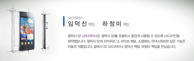 ux디자이너 임덕신 책임 하정미 책임 갤럭시S2 ux디자이너는 갤럭시s2를 유용하고 즐겁게 사용할 수 있도록 ux 디자인을 제작했습니다. 갤럭시s2의 터치위즈 ui 라이브패널 소셜허브 리더스 허브와 같은 기능은 이들의 작품입니다. 갤럭시s2 ux디자이너 임덕신 책임 하정미 책임을 만났습니다.