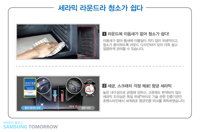 세라믹 라운드라 청소가 쉽다 1 라운드에 이음새가 없어 청소가 쉽다! 이음새가 없어 틈새에 이물질이 끼지 않아 위생적이고, 청소가 용이하도록 라운드 디자인 되어 있어 더욱 쉽고 깔끔하게 관리 할 수 있습니다. 2 세균, 스크래치 걱정 제로! 향균 세라믹