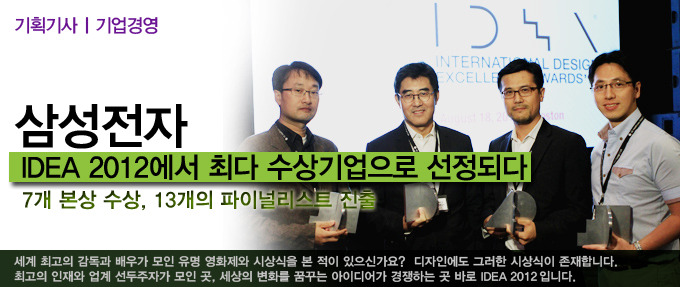 삼성 전자 IDEA 012 에서 최다 수상기업으로 선정되다 7개 본상 수상, 13개의 파이널 리스트 진출, 세계 최고의 감독과 배우가 모인 유명 영화제와 시상식을 본 적이 있으신가요? 디자인에도 그러한 시상식이 존재합니다. 최고의 인재와 업계 선두주자가 모인곳, 세상의 변화를 꿈꾸는 아이디어가 경쟁하는 곳 바로 IDEA 2012 입니다.