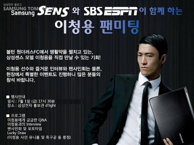 samsung sens와 sbs ESPN이 함꼐하는 이청용 팬미팅 볼턴 원더러스 FC에서 맹활약을 펼치고 있는, 삼성센스 모델 이청용을 직접 만날 수 있는 기회! 이청용 선수와 즐거운 인터뷰와 팬사인회는 물론, 현장에서 특별한 이벤트도 진행하니 많은 분들의 참석 바랍니다.