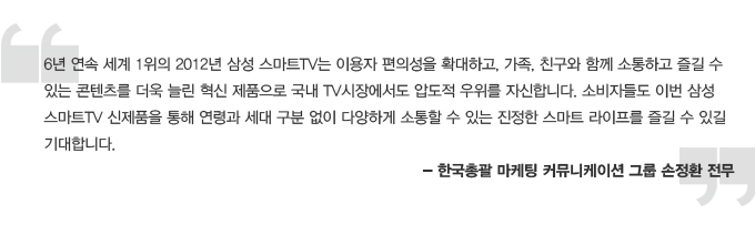 6년 연속 세계1위의 2012년 삼성 스마트TV는 이용자 편의성을 확대하고, 자고, 친구와 함께 소통하고 즐길 수 있는 콘텐츠를 더욱 늘린 혁신 제품으로 국내 TV 시장에서도 압도적 우위를 자신합니다. 소비자들도 이번 삼성 스마트 TV 신제품을 통해 연령과 세대 구분 없이 다양하게 소통할 수 있는 진정한 스마트 라이프를 즐길 ㅅ 있길 기대합니다. 한국총괄 마케팅 커뮤니케이션 그룹 손정환 전무