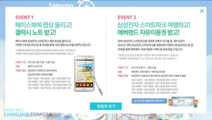 이벤트1. 페이스북에 영상올리고! 갤럭시노트받고! 페이스북에 삼성전자 스마트파크 체험영상을 올리시고 이벤트1에 응모하신 분 중 추첨을 통해 삼성갤럭시노트를 4분께 드립니다. 이벤트2. 삼성전자 스마트파크 여행하고! 에버랜드 자유이용권 받고! 함께 삼성전자 스마트파크를 체험하면 이벤트2에 응모하신 분 중 추첨을 통해 에버랜드 자유이용권 1매씩 총 800장을 드립니다.