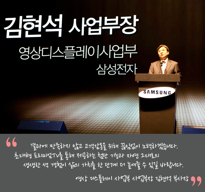 결과에 만족하지 않고 고객 감동을 위해 끊임없이 노력하겠습니다. 초대형 프리미엄TV를 통해 제공하는 첨단 기능과 자연 그대로의 생생한 색 경험이 삶의 가치를 한 단계 더 높여줄 수 있길 바랍니다. 영상 디스플레이 사업부 사업부장 김현석 부사장