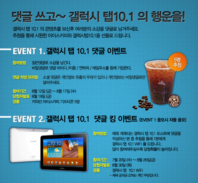 댓글쓰고 갤럭시탭10.1의 행운을! 갤럭시 탭 10.1의 콘텐츠를 보신후 여러분의 소감을 댓글로 남겨주세요. 추첨을 통해 시원한 아이스커피와 갤럭시탭10.1을 선물로 드립니다. 이벤트1 갤럭시 탭 10.1댓글이벤트 갤럭시탭10.1 댓글 킹 이벤트