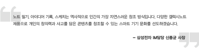 노트 필기, 아이디어 기록, 스케치는 역사적으로 인간의 가장 자연스러운 창조 방식입니다. 다양한 갤럭시노트 제품으로 개인의 창의력과 사고를 담은 콘텐츠를 창조할 수 있는 스마트 기기 문화를 선도하겠습니다 삼성전자 IM 담당 신종균 사장