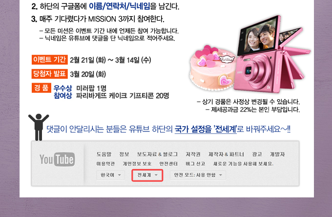 위의 미션2를 수행한다. 미션1을 수행하지 않았다면 체크해서 해주세요~ 미션1 수행하러가기, 하단의 구글폼에 이름/연락처/닉네임을 남긴다. 매주 기다렸다가 미션3까지 참여한다. 모든 미션은 이베느 기간내에 언제든 참여 가능합니다. 닉네임은 유튜브에 댓글을 단 닉네임으로 적어주세요. 이벤트 기간 2월 21일 화~ 3월 14일 수, 당첨자 발표 3월 20일 화, 경품 우수상 미러팝 1명 참여상 파리바게뜨 케이크 기프티콘 20명, 상기 경품은 사정상 변경될 수 있습니다. 제세공과금 22%는 본인 부담입니다. 댓글이 안달리시는 분들은 유튜브 하단의 국가 설정을 전세계로 바꿔주세요~!!