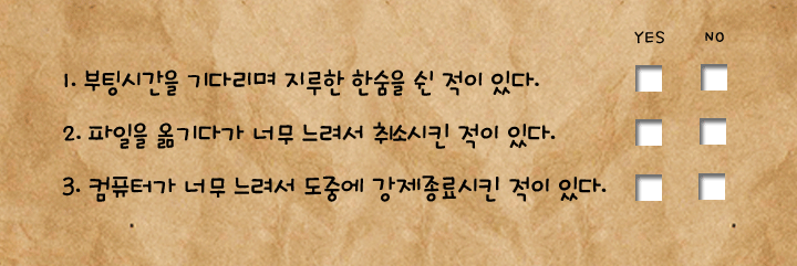부팅시간을 기다리며 지루한 한숨을 쉰 적이 있다. 파일을 옮기다가 너무 느려서 취소시킨 적이 있다. 컴퓨터가 너무 느려서 도중에 강제 종료 시킨 적이 있다.